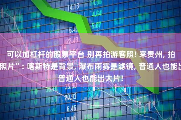 可以加杠杆的股票平台 别再拍游客照! 来贵州, 拍“人生照片”: 喀斯特是背景, 瀑布雨雾是滤镜, 普通人也能出大片!