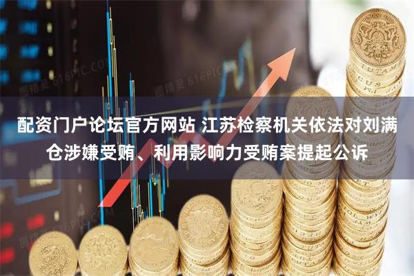 配资门户论坛官方网站 江苏检察机关依法对刘满仓涉嫌受贿、利用影响力受贿案提起公诉