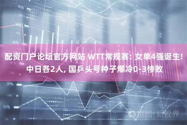 配资门户论坛官方网站 WTT常规赛: 女单4强诞生! 中日各2人, 国乒头号种子爆冷0-3惨败