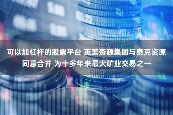 可以加杠杆的股票平台 英美资源集团与泰克资源同意合并 为十多年来最大矿业交易之一