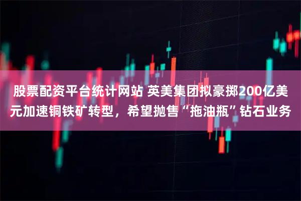 股票配资平台统计网站 英美集团拟豪掷200亿美元加速铜铁矿转型，希望抛售“拖油瓶”钻石业务