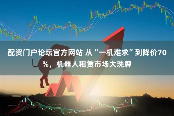配资门户论坛官方网站 从“一机难求”到降价70%，机器人租赁市场大洗牌