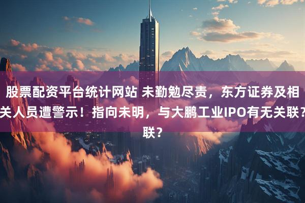股票配资平台统计网站 未勤勉尽责，东方证券及相关人员遭警示！指向未明，与大鹏工业IPO有无关联？