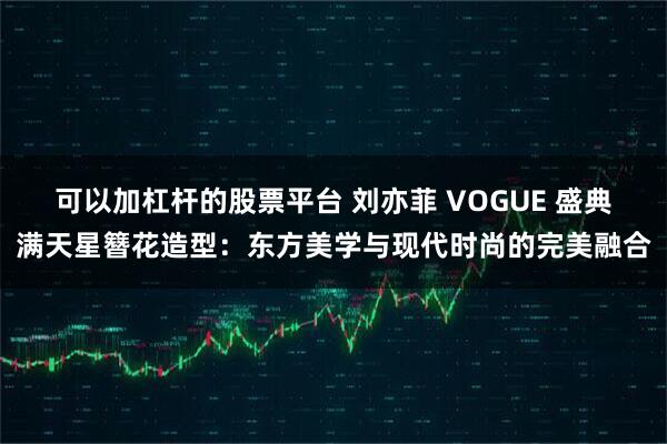 可以加杠杆的股票平台 刘亦菲 VOGUE 盛典满天星簪花造型：东方美学与现代时尚的完美融合