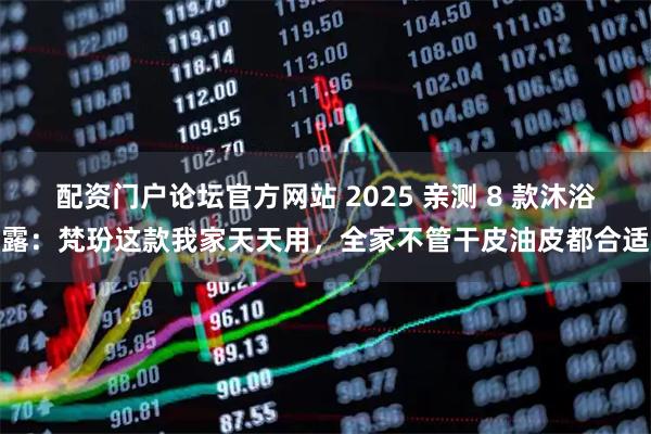 配资门户论坛官方网站 2025 亲测 8 款沐浴露：梵玢这款我家天天用，全家不管干皮油皮都合适