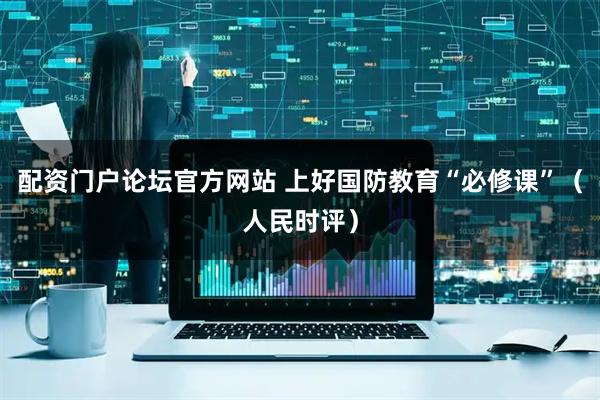 配资门户论坛官方网站 上好国防教育“必修课”（人民时评）