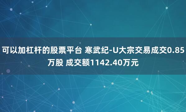 可以加杠杆的股票平台 寒武纪-U大宗交易成交0.85万股 成交额1142.40万元