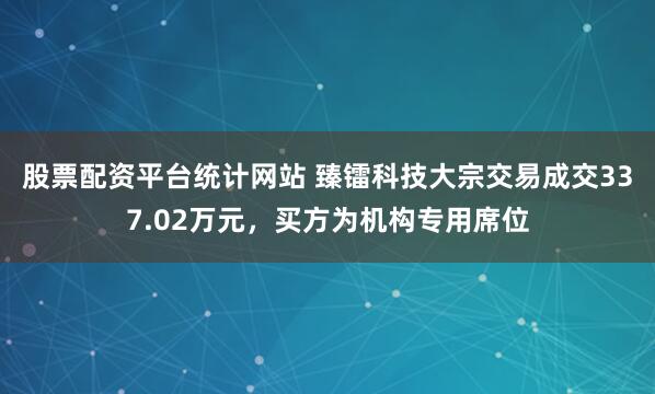 股票配资平台统计网站 臻镭科技大宗交易成交337.02万元，买方为机构专用席位