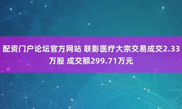 配资门户论坛官方网站 联影医疗大宗交易成交2.33万股 成交额299.71万元