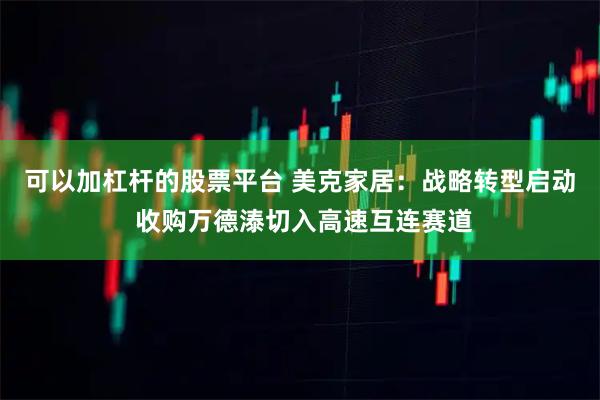 可以加杠杆的股票平台 美克家居:战略转型启动 收购万德溙切入高速互连赛道