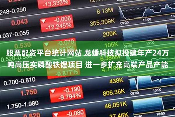 股票配资平台统计网站 龙蟠科技拟投建年产24万吨高压实磷酸铁锂项目 进一步扩充高端产品产能