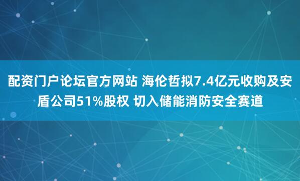 配资门户论坛官方网站 海伦哲拟7.4亿元收购及安盾公司51%股权 切入储能消防安全赛道