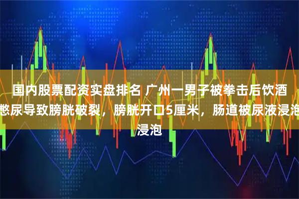 国内股票配资实盘排名 广州一男子被拳击后饮酒憋尿导致膀胱破裂，膀胱开口5厘米，肠道被尿液浸泡
