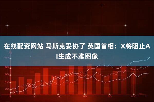在线配资网站 马斯克妥协了 英国首相：X将阻止AI生成不雅图像