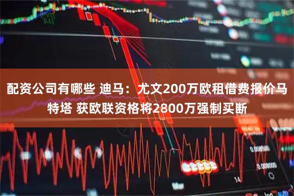 配资公司有哪些 迪马：尤文200万欧租借费报价马特塔 获欧联资格将2800万强制买断