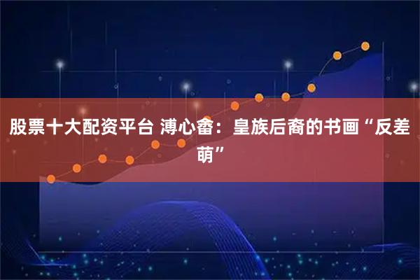 股票十大配资平台 溥心畬：皇族后裔的书画“反差萌”