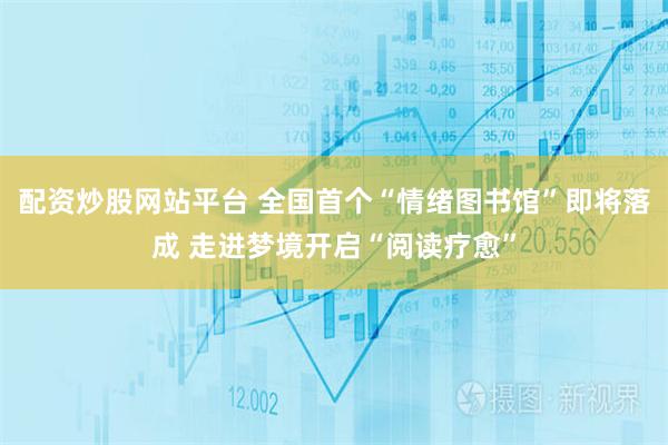 配资炒股网站平台 全国首个“情绪图书馆”即将落成 走进梦境开启“阅读疗愈”