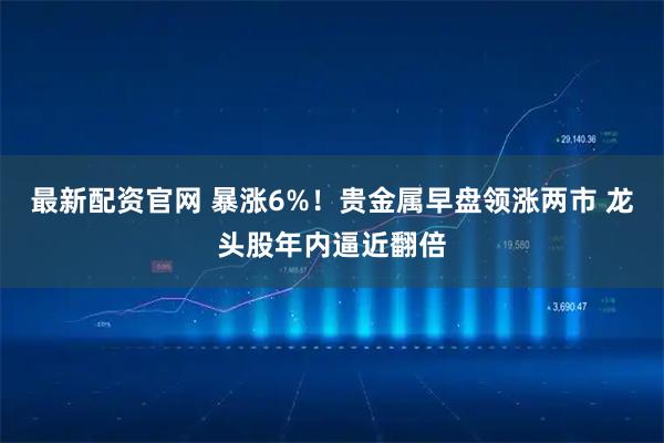 最新配资官网 暴涨6%!贵金属早盘领涨两市 龙头股年内逼近翻倍