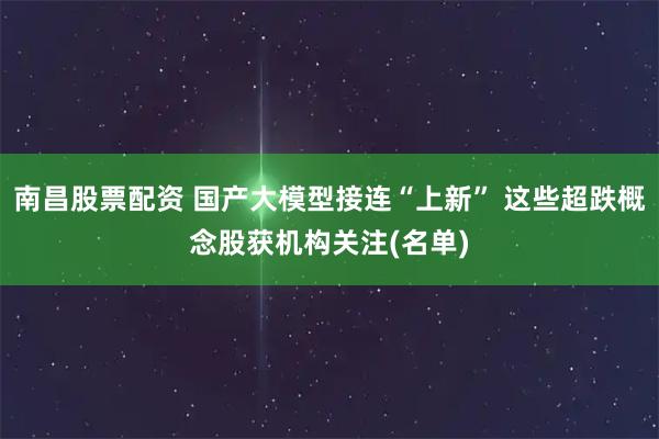 南昌股票配资 国产大模型接连“上新” 这些超跌概念股获机构关注(名单)