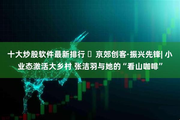 十大炒股软件最新排行 ‌京郊创客·振兴先锋| 小业态激活大乡村 张洁羽与她的“看山咖啡”