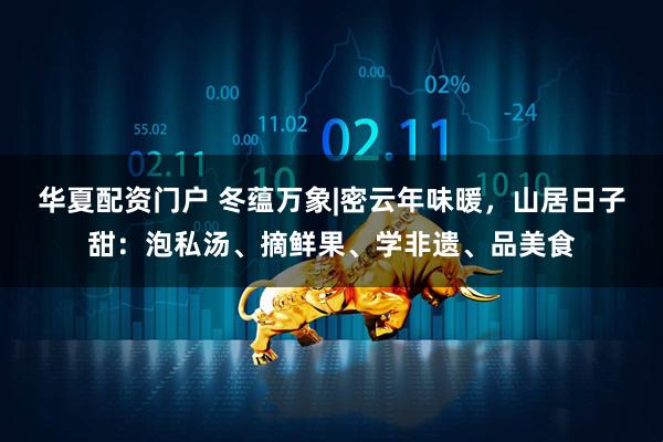 华夏配资门户 冬蕴万象|密云年味暖，山居日子甜：泡私汤、摘鲜果、学非遗、品美食