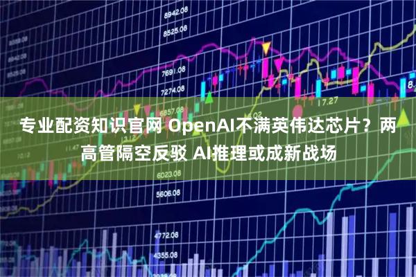 专业配资知识官网 OpenAI不满英伟达芯片？两高管隔空反驳 AI推理或成新战场