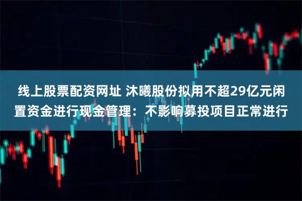 线上股票配资网址 沐曦股份拟用不超29亿元闲置资金进行现金管理：不影响募投项目正常进行