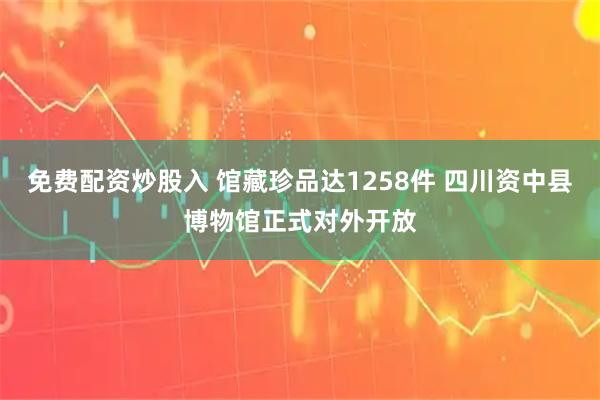免费配资炒股入 馆藏珍品达1258件 四川资中县博物馆正式对外开放