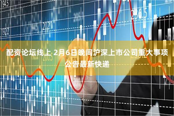 配资论坛线上 2月6日晚间沪深上市公司重大事项公告最新快递