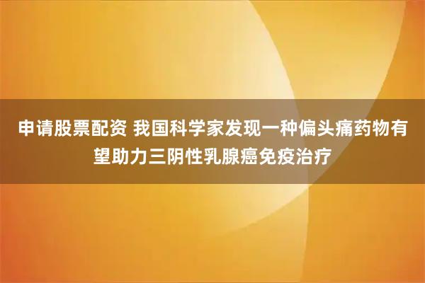 申请股票配资 我国科学家发现一种偏头痛药物有望助力三阴性乳腺癌免疫治疗