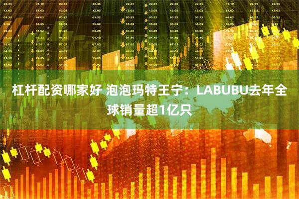 杠杆配资哪家好 泡泡玛特王宁：LABUBU去年全球销量超1亿只