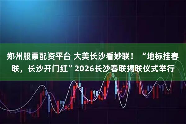 郑州股票配资平台 大美长沙看妙联！ “地标挂春联，长沙开门红”2026长沙春联揭联仪式举行