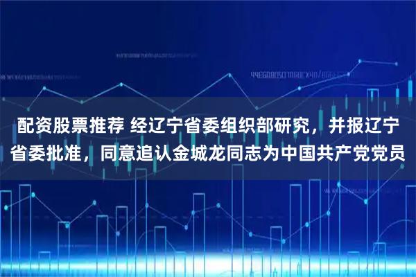 配资股票推荐 经辽宁省委组织部研究，并报辽宁省委批准，同意追认金城龙同志为中国共产党党员