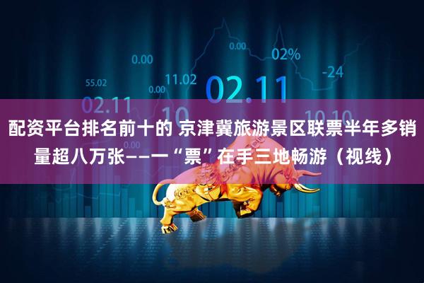 配资平台排名前十的 京津冀旅游景区联票半年多销量超八万张——一“票”在手三地畅游（视线）