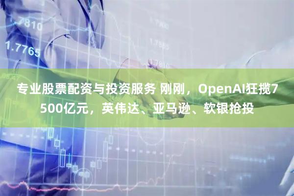 专业股票配资与投资服务 刚刚，OpenAI狂揽7500亿元，英伟达、亚马逊、软银抢投