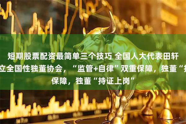 短期股票配资最简单三个技巧 全国人大代表田轩：建议设立全国性独董协会，“监管+自律”双重保障，独董“持证上岗”