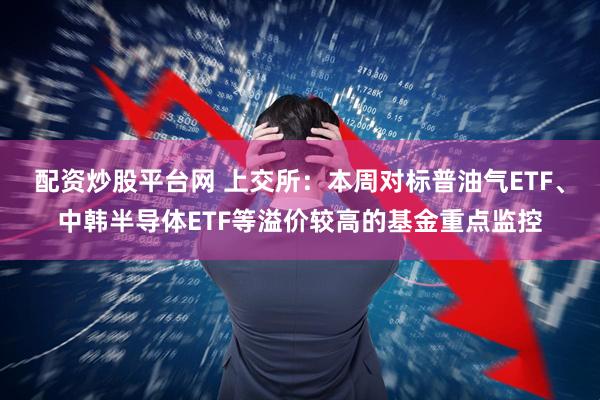 配资炒股平台网 上交所：本周对标普油气ETF、中韩半导体ETF等溢价较高的基金重点监控