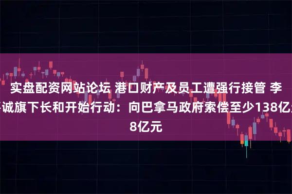 实盘配资网站论坛 港口财产及员工遭强行接管 李嘉诚旗下长和开始行动：向巴拿马政府索偿至少138亿元