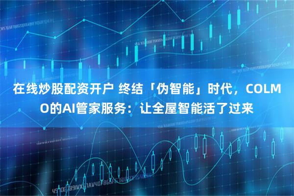 在线炒股配资开户 终结「伪智能」时代，COLMO的AI管家服务：让全屋智能活了过来