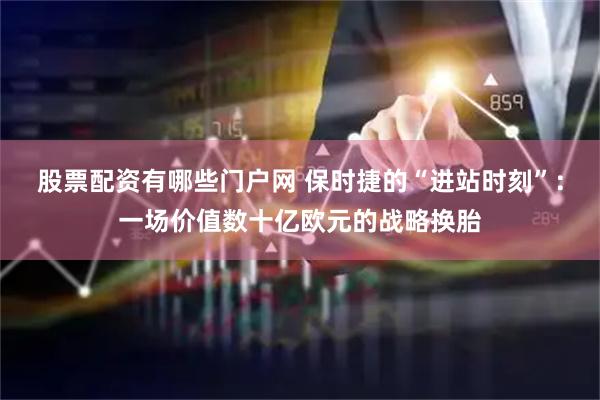 股票配资有哪些门户网 保时捷的“进站时刻”：一场价值数十亿欧元的战略换胎