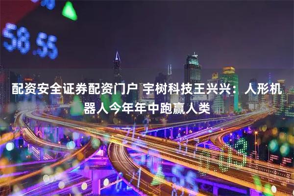 配资安全证券配资门户 宇树科技王兴兴：人形机器人今年年中跑赢人类