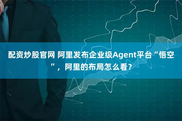 配资炒股官网 阿里发布企业级Agent平台“悟空”，阿里的布局怎么看？