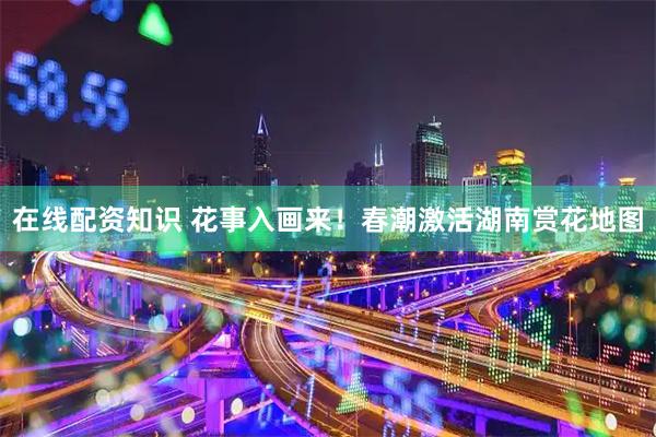 在线配资知识 花事入画来！春潮激活湖南赏花地图