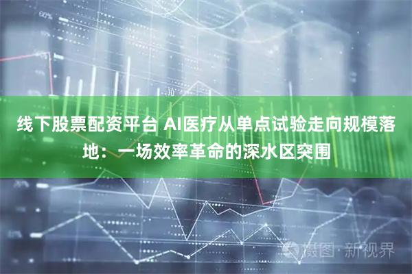 线下股票配资平台 AI医疗从单点试验走向规模落地：一场效率革命的深水区突围