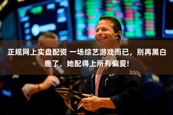 正规网上实盘配资 一场综艺游戏而已，别再黑白鹿了，她配得上所有偏爱!