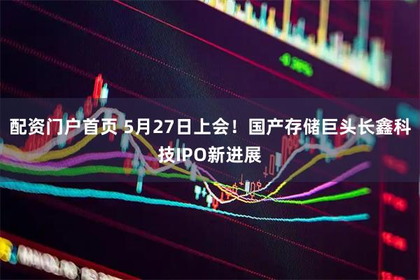 配资门户首页 5月27日上会！国产存储巨头长鑫科技IPO新进展
