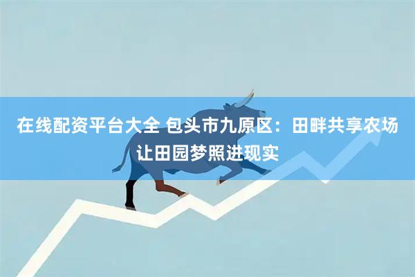 在线配资平台大全 包头市九原区：田畔共享农场让田园梦照进现实