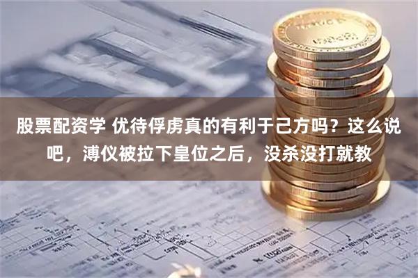 股票配资学 优待俘虏真的有利于己方吗？这么说吧，溥仪被拉下皇位之后，没杀没打就教