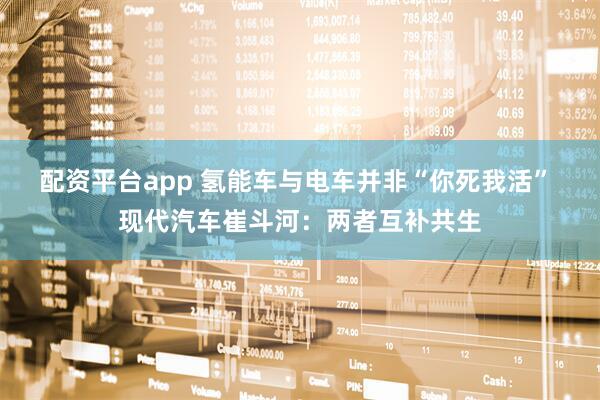 配资平台app 氢能车与电车并非“你死我活” 现代汽车崔斗河：两者互补共生