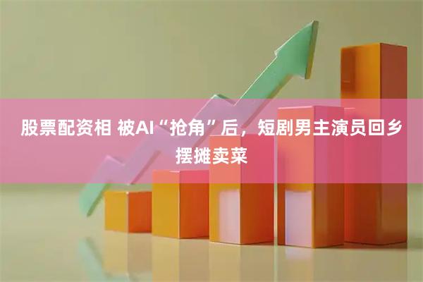 股票配资相 被AI“抢角”后，短剧男主演员回乡摆摊卖菜